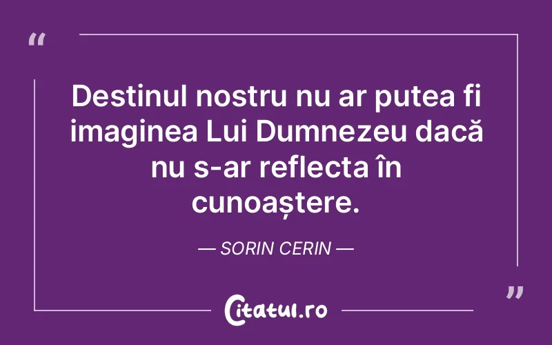 Destinul nostru nu ar putea fi imaginea Lui Dumnezeu dacă nu s-ar reflecta în cunoaștere. Sorin Cerin