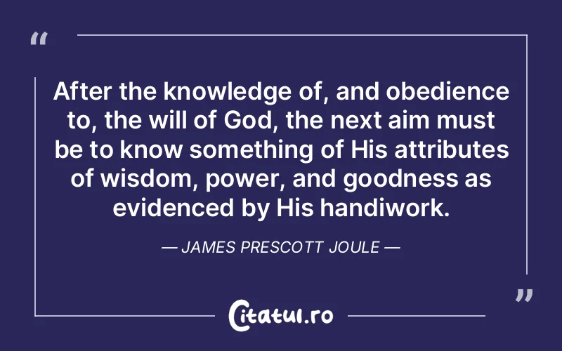 After the knowledge of, and obedience to, the will of God, the next aim must be to know something of His attributes of wisdom, power, and goodness as evidenced by His handiwork. James Prescott Joule
