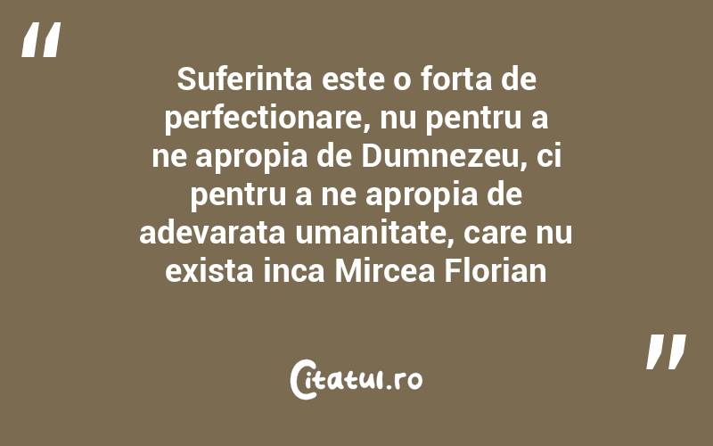 Suferinta este o forta de perfectionare, nu pentru a ne apropia de Dumnezeu, ci pentru a ne apropia de adevarata umanitate, care nu exista inca Mircea Florian