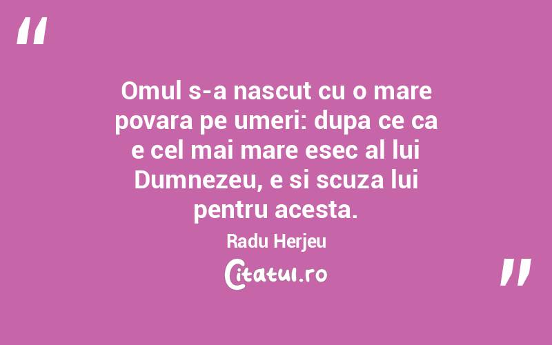 Omul s-a nascut cu o mare povara pe umeri: dupa ce ca e cel mai mare esec al lui Dumnezeu, e si scuza lui pentru acesta. Radu Herjeu