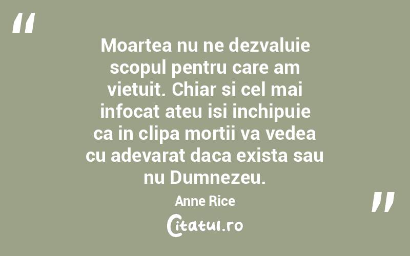 Moartea nu ne dezvaluie scopul pentru care am vietuit. Chiar si cel mai infocat ateu isi inchipuie ca in clipa mortii va vedea cu adevarat daca exista sau nu Dumnezeu. Anne Rice