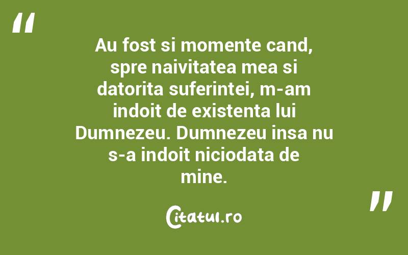 Au fost si momente cand, spre naivitatea mea si datorita suferintei, m-am indoit de existenta lui Dumnezeu. Dumnezeu insa nu s-a indoit niciodata de mine.