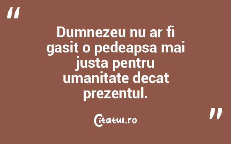 Dumnezeu nu ar fi gasit o pedeapsa mai justa pentru umanitate decat prezentul.