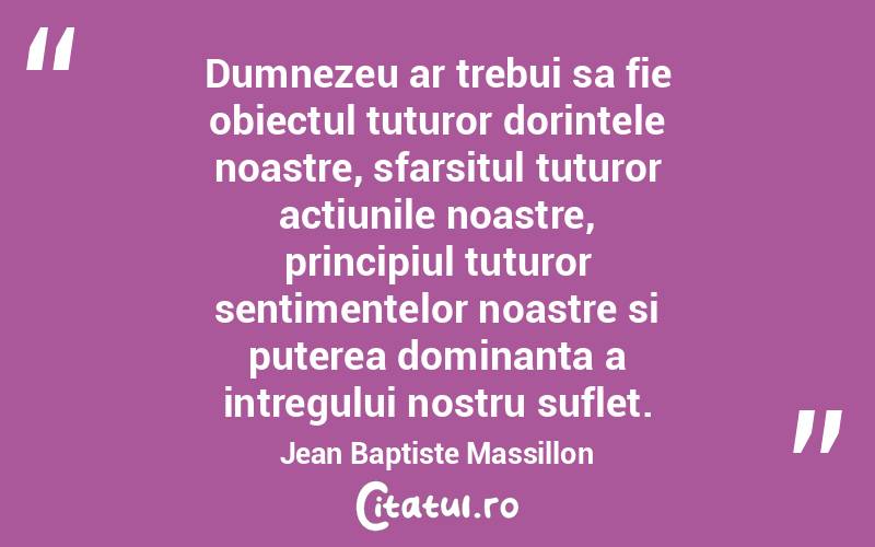 Dumnezeu ar trebui sa fie obiectul tuturor dorintele noastre, sfarsitul tuturor actiunile noastre, principiul tuturor sentimentelor noastre si puterea dominanta a intregului nostru suflet. Jean Baptiste Massillon