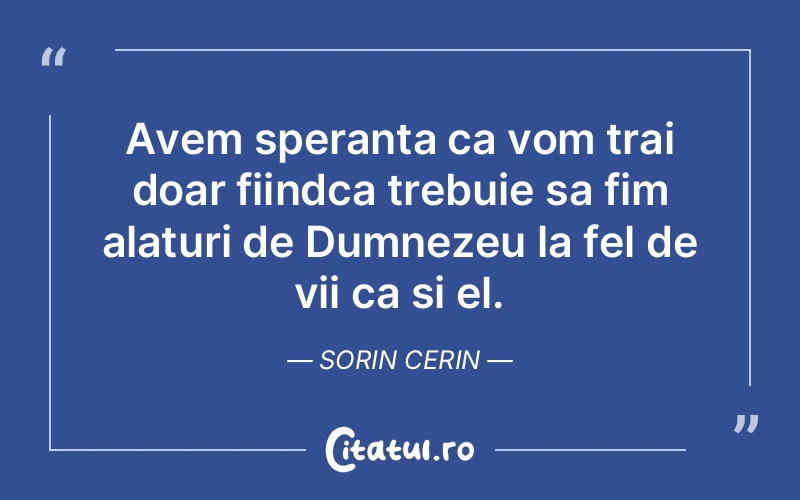 Avem speranta ca vom trai doar fiindca trebuie sa fim alaturi de Dumnezeu la fel de vii ca si el. Sorin Cerin