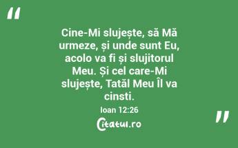 Cine-Mi slujește, să Mă urmeze, și unde sunt Eu, acolo va fi și slujitorul Meu. Și cel care-Mi slujește, Tatăl Meu Îl va cinsti. Ioan 12:26...