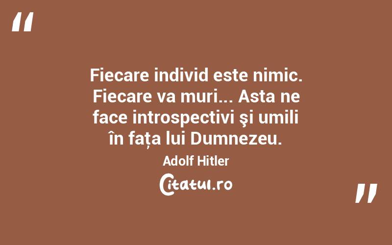 Fiecare individ este nimic. Fiecare va muri... Asta ne face introspectivi şi umili în faţa lui Dumnezeu. Adolf Hitler
