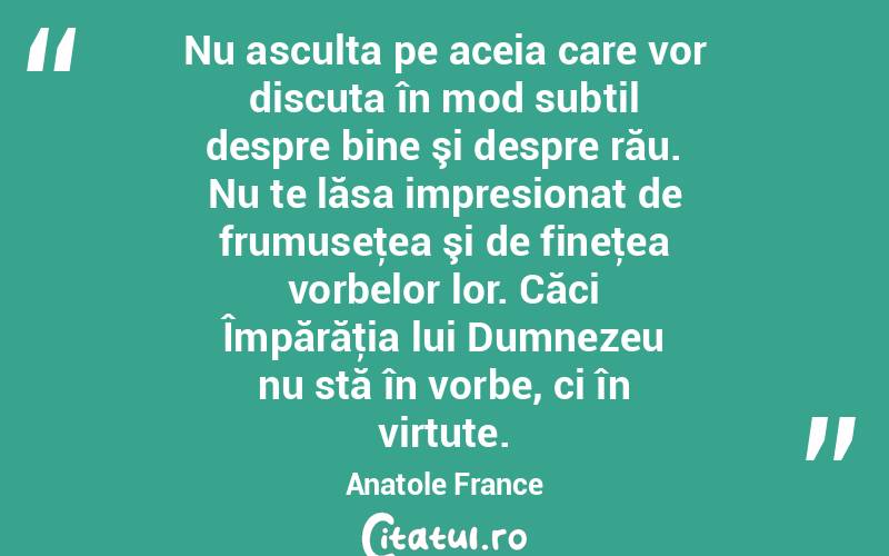 Nu asculta pe aceia care vor discuta în mod subtil despre bine şi despre rău. Nu te lăsa impresionat de frumuseţea şi de fineţea vorbelor lor. Căci Împărăţia lui Dumnezeu nu stă în vorbe, ci în virtute. Anatole France