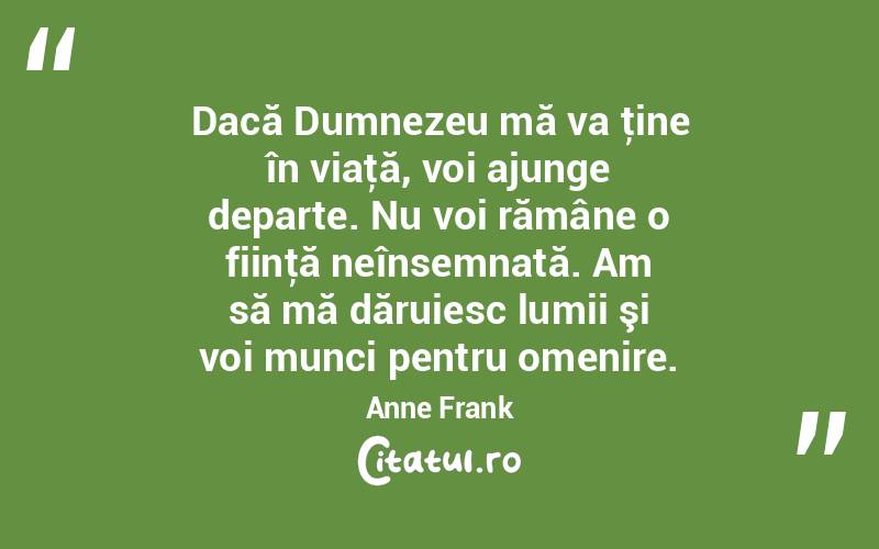 Dacă Dumnezeu mă va ţine în viaţă, voi ajunge departe. Nu voi rămâne o fiinţă neînsemnată. Am să mă dăruiesc lumii şi voi munci pentru omenire. Anne Frank
