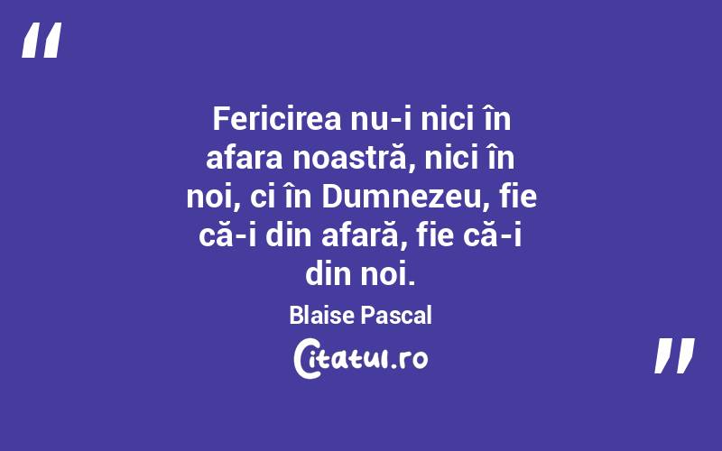 Fericirea nu-i nici în afara noastră, nici în noi, ci în Dumnezeu, fie că-i din afară, fie că-i din noi. Blaise Pascal