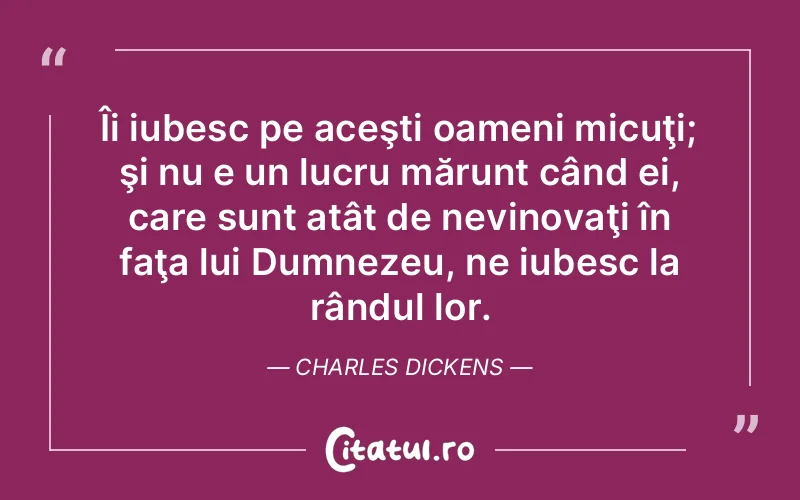 Îi iubesc pe aceşti oameni micuţi; şi nu e un lucru mărunt când ei, care sunt atât de nevinovaţi în faţa lui Dumnezeu, ne iubesc la rândul lor. Charles Dickens