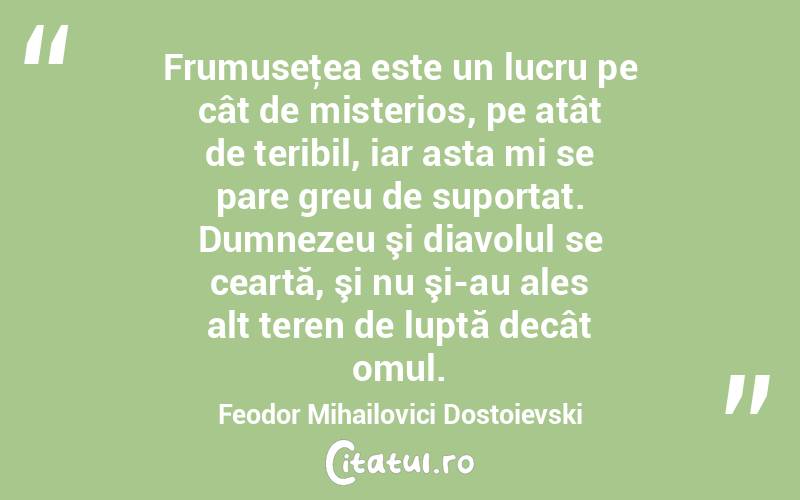 Frumuseţea este un lucru pe cât de misterios, pe atât de teribil, iar asta mi se pare greu de suportat. Dumnezeu şi diavolul se ceartă, şi nu şi-au ales alt teren de luptă decât omul. Feodor Mihailovici Dostoievski