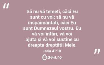 Să nu vă temeți, căci Eu sunt cu voi; să nu vă înspăimântați, căci Eu sunt Dumnezeul vostru. Eu vă voi întări, vă voi ajuta și vă voi susține cu dreapta dreptății Mele. Isaia 41:10...