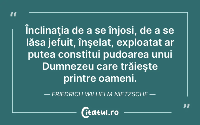 Înclinaţia de a se înjosi, de a se lăsa jefuit, înşelat, exploatat ar putea constitui pudoarea unui Dumnezeu care trăieşte printre oameni. Friedrich Wilhelm Nietzsche