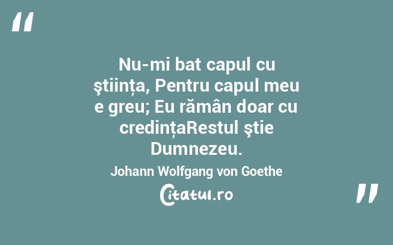 Nu-mi bat capul cu ştiinţa, Pentru capul meu e greu; Eu rămân doar cu credinţaRestul ştie Dumnezeu. Johann Wolfgang von Goethe