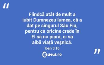Fiindcă atât de mult a iubit Dumnezeu lumea, că a dat pe singurul Său Fiu, pentru ca oricine crede în El să nu piară, ci să aibă viaţă veşnică. Ioan 3:16...
