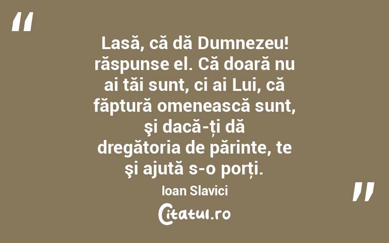 Lasă, că dă Dumnezeu! răspunse el. Că doară nu ai tăi sunt, ci ai Lui, că făptură omenească sunt, şi dacă-ţi dă dregătoria de părinte, te şi ajută s-o porţi. Ioan Slavici