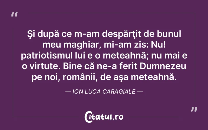 Şi după ce m-am despărţit de bunul meu maghiar, mi-am zis: Nu! patriotismul lui e o meteahnă; nu mai e o virtute. Bine că ne-a ferit Dumnezeu pe noi, românii, de aşa meteahnă. Ion Luca Caragiale