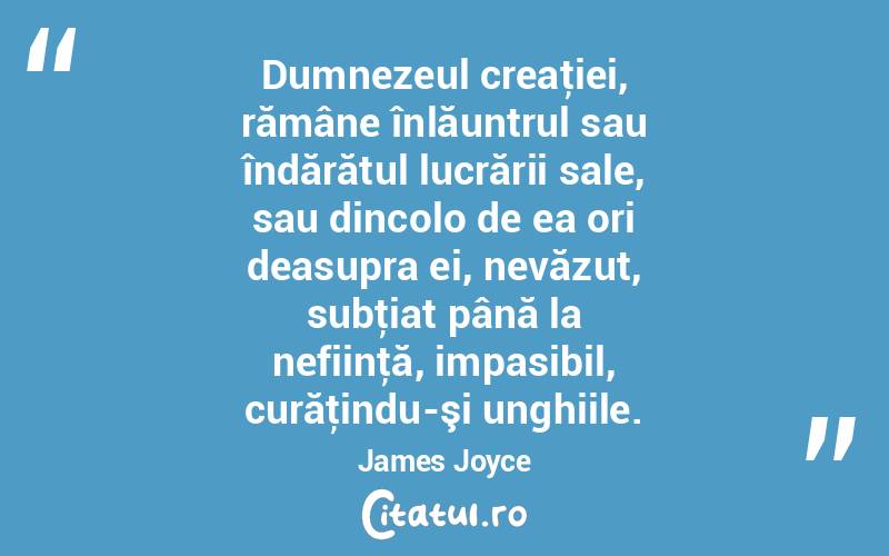 Dumnezeul creaţiei, rămâne înlăuntrul sau îndărătul lucrării sale, sau dincolo de ea ori deasupra ei, nevăzut, subţiat până la nefiinţă, impasibil, curăţindu-şi unghiile. James Joyce