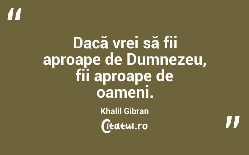 Dacă vrei să fii aproape de Dumnezeu, fii aproape de oameni. Khalil Gibran