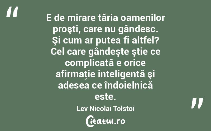 E de mirare tăria oamenilor proşti, care nu gândesc. Şi cum ar putea fi altfel? Cel care gândeşte ştie ce complicată e orice afirmaţie inteligentă şi adesea ce îndoielnică este. Lev Nicolai Tolstoi