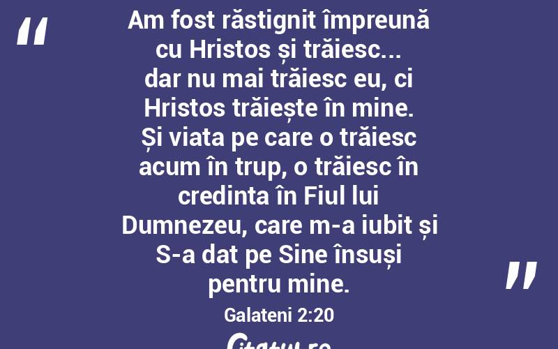 Am fost răstignit împreună cu Hristos și trăiesc... dar nu mai trăiesc eu, ci Hristos trăiește în mine. Și viața pe care o trăiesc acum în trup, o trăiesc în credința în Fiul lui Dumnezeu, care m-a iubit și S-a dat pe Sine însuși pentru mine. Galateni 2:20