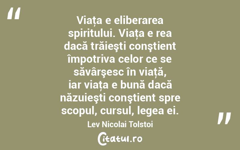 Viaţa e eliberarea spiritului. Viaţa e rea dacă trăieşti conştient împotriva celor ce se săvârşesc în viaţă, iar viaţa e bună dacă năzuieşti conştient spre scopul, cursul, legea ei. Lev Nicolai Tolstoi
