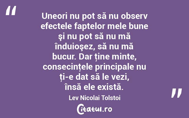 Uneori nu pot să nu observ efectele faptelor mele bune şi nu pot să nu mă înduioşez, să nu mă bucur. Dar ţine minte, consecinţele principale nu ţi-e dat să le vezi, însă ele există. Lev Nicolai Tolstoi