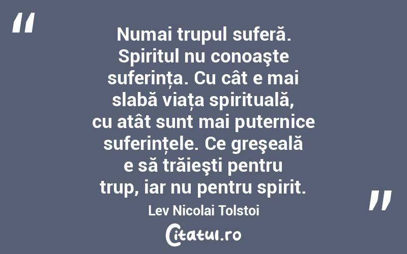 Numai trupul suferă. Spiritul nu conoaşte suferinţa. Cu cât e mai slabă viaţa spirituală, cu atât sunt mai puternice suferinţele. Ce greşeală e să trăieşti pentru trup, iar nu pentru spirit. Lev Nicolai Tolstoi