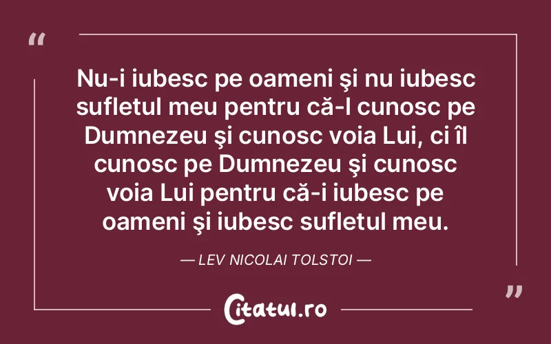 Nu-i iubesc pe oameni şi nu iubesc sufletul meu pentru că-l cunosc pe Dumnezeu şi cunosc voia Lui, ci îl cunosc pe Dumnezeu şi cunosc voia Lui pentru că-i iubesc pe oameni şi iubesc sufletul meu. Lev Nicolai Tolstoi
