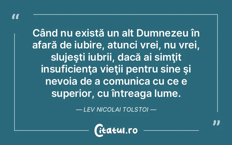 Când nu există un alt Dumnezeu în afară de iubire, atunci vrei, nu vrei, slujeşti iubrii, dacă ai simţit insuficienţa vieţii pentru sine şi nevoia de a comunica cu ce e superior, cu întreaga lume. Lev Nicolai Tolstoi