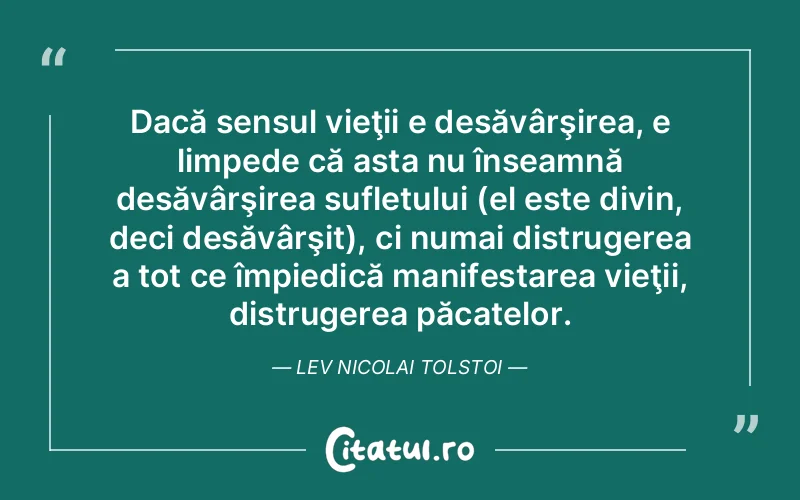 Dacă sensul vieţii e desăvârşirea, e limpede că asta nu înseamnă desăvârşirea sufletului (el este divin, deci desăvârşit), ci numai distrugerea a tot ce împiedică manifestarea vieţii, distrugerea păcatelor. Lev Nicolai Tolstoi