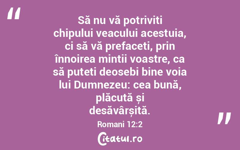 Să nu vă potriviți chipului veacului acestuia, ci să vă prefaceți, prin înnoirea minții voastre, ca să puteți deosebi bine voia lui Dumnezeu: cea bună, plăcută și desăvârșită. Romani 12:2