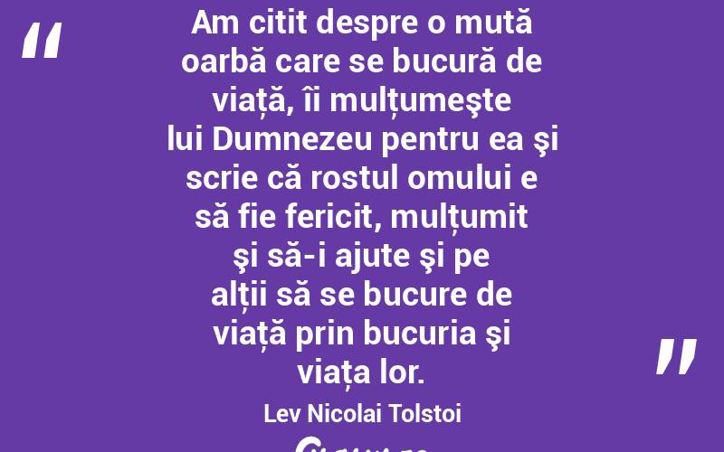 Am citit despre o mută oarbă care se bucură de viaţă, îi mulţumeşte lui Dumnezeu pentru ea şi scrie că rostul omului e să fie fericit, mulţumit şi să-i ajute şi pe alţii să se bucure de viaţă prin bucuria şi viaţa lor. Lev Nicolai Tolstoi