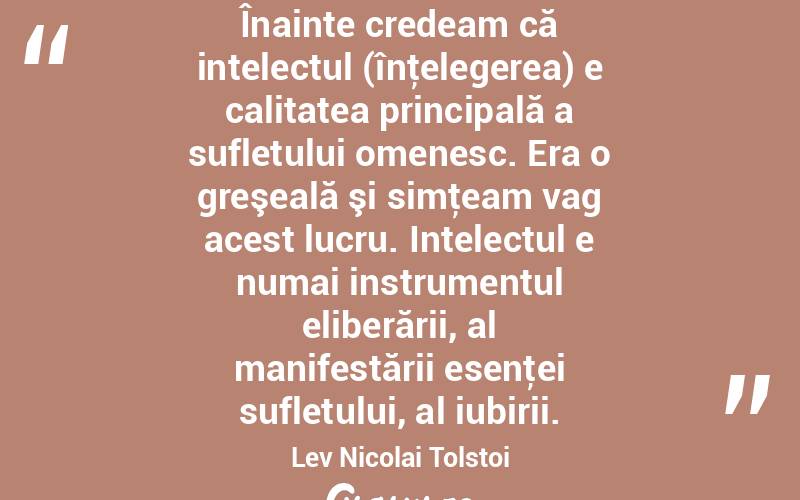 Înainte credeam că intelectul (înţelegerea) e calitatea principală a sufletului omenesc. Era o greşeală şi simţeam vag acest lucru. Intelectul e numai instrumentul eliberării, al manifestării esenţei sufletului, al iubirii. Lev Nicolai Tolstoi