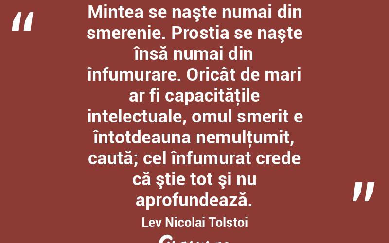 Mintea se naşte numai din smerenie. Prostia se naşte însă numai din înfumurare. Oricât de mari ar fi capacităţile intelectuale, omul smerit e întotdeauna nemulţumit, caută; cel înfumurat crede că ştie tot şi nu aprofundează. Lev Nicolai Tolstoi