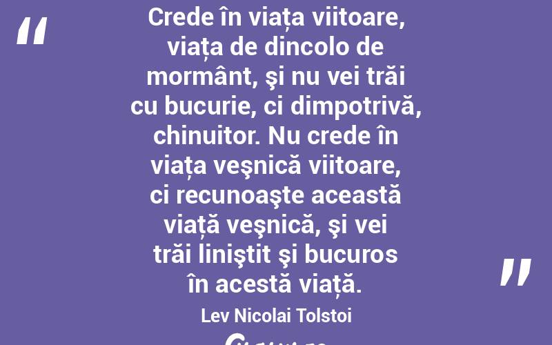 Crede în viaţa viitoare, viaţa de dincolo de mormânt, şi nu vei trăi cu bucurie, ci dimpotrivă, chinuitor. Nu crede în viaţa veşnică viitoare, ci recunoaşte această viaţă veşnică, şi vei trăi liniştit şi bucuros în acestă viaţă. Lev Nicolai Tolstoi