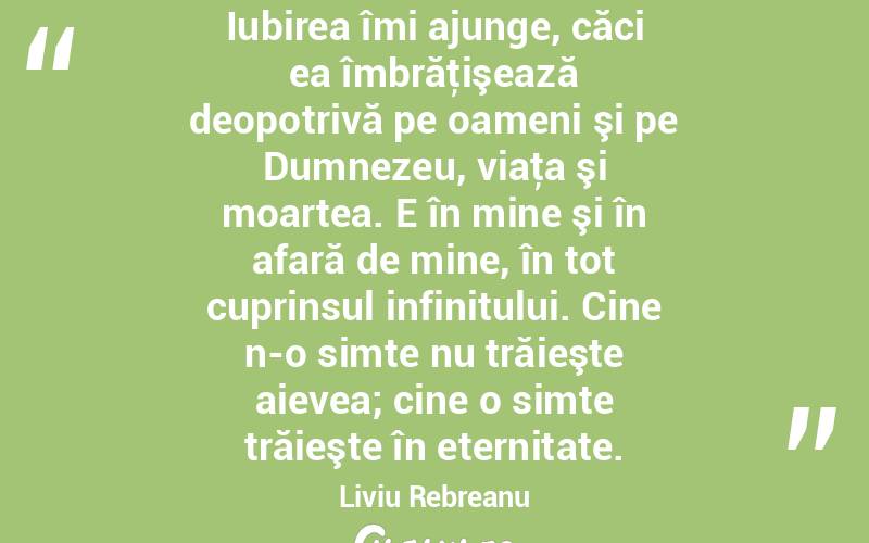 Iubirea îmi ajunge, căci ea îmbrăţişează deopotrivă pe oameni şi pe Dumnezeu, viaţa şi moartea. E în mine şi în afară de mine, în tot cuprinsul infinitului. Cine n-o simte nu trăieşte aievea; cine o simte trăieşte în eternitate. Liviu Rebreanu