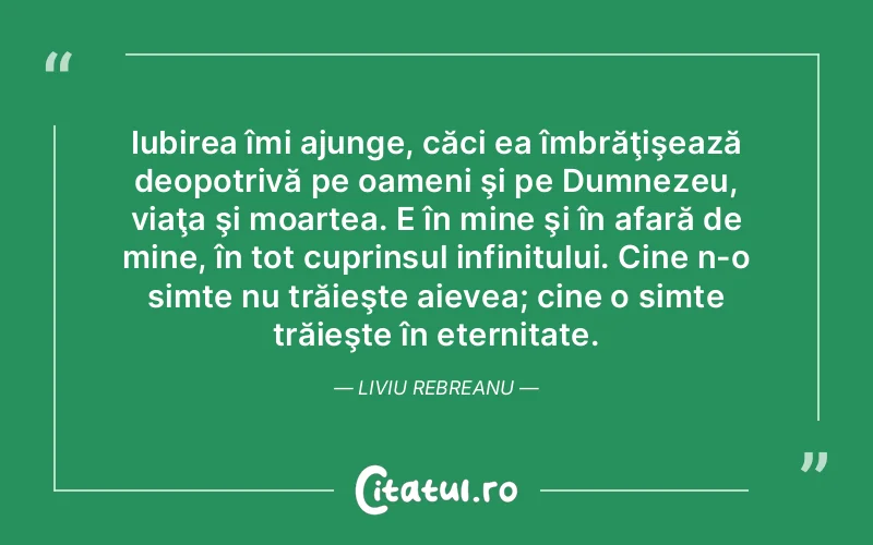 Iubirea îmi ajunge, căci ea îmbrăţişează deopotrivă pe oameni şi pe Dumnezeu, viaţa şi moartea. E în mine şi în afară de mine, în tot cuprinsul infinitului. Cine n-o simte nu trăieşte aievea; cine o simte trăieşte în eternitate. Liviu Rebreanu