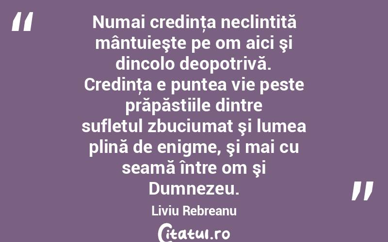 Numai credinţa neclintită mântuieşte pe om aici şi dincolo deopotrivă. Credinţa e puntea vie peste prăpăstiile dintre sufletul zbuciumat şi lumea plină de enigme, şi mai cu seamă între om şi Dumnezeu. Liviu Rebreanu