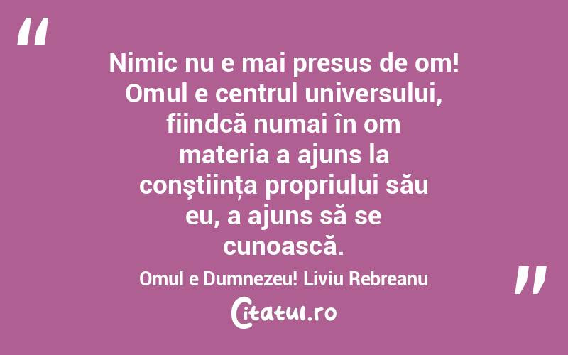 Nimic nu e mai presus de om! Omul e centrul universului, fiindcă numai în om materia a ajuns la conştiinţa propriului său eu, a ajuns să se cunoască. Omul e Dumnezeu! Liviu Rebreanu