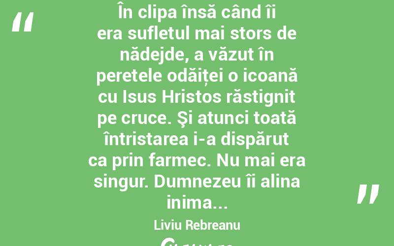 În clipa însă când îi era sufletul mai stors de nădejde, a văzut în peretele odăiţei o icoană cu Isus Hristos răstignit pe cruce. Şi atunci toată întristarea i-a dispărut ca prin farmec. Nu mai era singur. Dumnezeu îi alina inima... Liviu Rebreanu