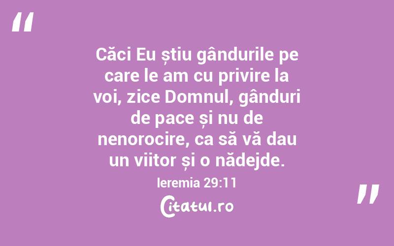 Căci Eu știu gândurile pe care le am cu privire la voi, zice Domnul, gânduri de pace și nu de nenorocire, ca să vă dau un viitor și o nădejde. Ieremia 29:11