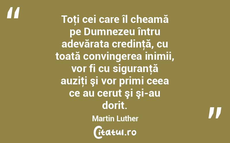 Toţi cei care îl cheamă pe Dumnezeu întru adevărata credinţă, cu toată convingerea inimii, vor fi cu siguranţă auziţi şi vor primi ceea ce au cerut şi şi-au dorit. Martin Luther