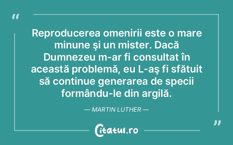 Reproducerea omenirii este o mare minune şi un mister. Dacă Dumnezeu m-ar fi consultat în această problemă, eu L-aş fi sfătuit să continue generarea de specii formându-le din argilă. Martin Luther