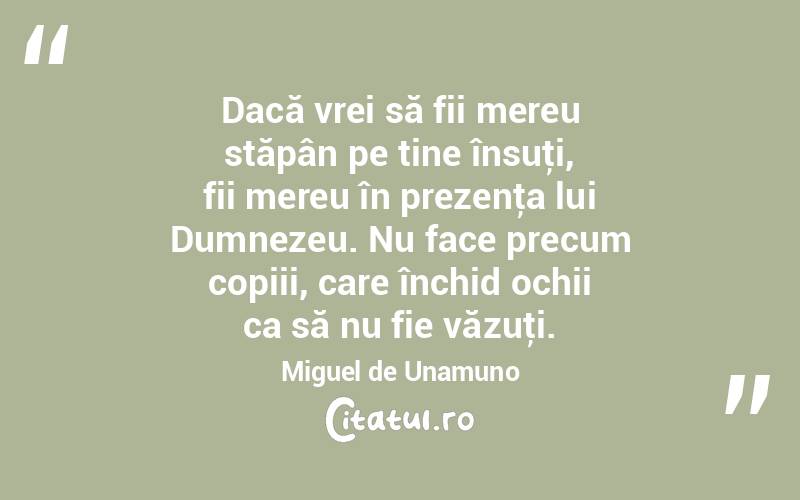 Dacă vrei să fii mereu stăpân pe tine însuţi, fii mereu în prezenţa lui Dumnezeu. Nu face precum copiii, care închid ochii ca să nu fie văzuţi. Miguel de Unamuno