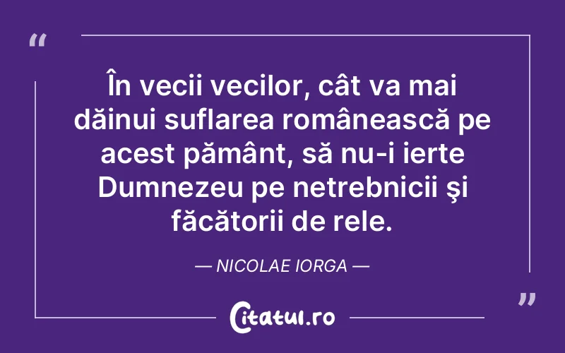 În vecii vecilor, cât va mai dăinui suflarea românească pe acest pământ, să nu-i ierte Dumnezeu pe netrebnicii şi făcătorii de rele. Nicolae Iorga
