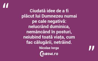 Ciudată idee de a fi plăcut lui Dumnezeu numai pe cale negativă: nelucrând duminica, nemâncând în posturi, neiubind toată viaţa, cum fac călugării, netrăind. Nicolae Iorga...