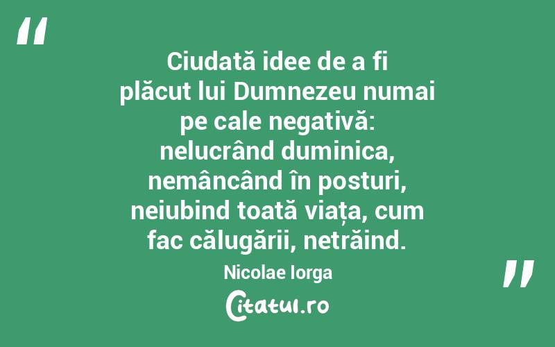 Ciudată idee de a fi plăcut lui Dumnezeu numai pe cale negativă: nelucrând duminica, nemâncând în posturi, neiubind toată viaţa, cum fac călugării, netrăind. Nicolae Iorga