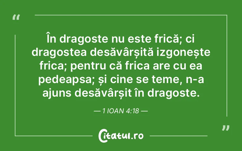 În dragoste nu este frică; ci dragostea desăvârșită izgonește frica; pentru că frica are cu ea pedeapsa; și cine se teme, n-a ajuns desăvârșit în dragoste. 1 Ioan 4:18